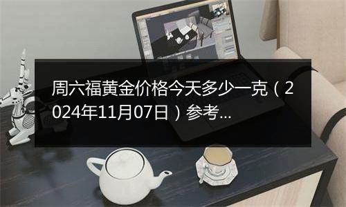 周六福黄金价格今天多少一克（2024年11月07日）参考价格