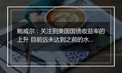 鲍威尔：关注到美国国债收益率的上升 目前远未达到之前的水平