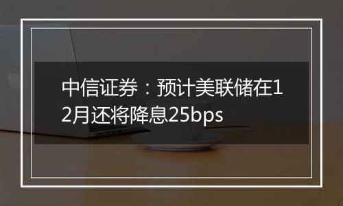 中信证券：预计美联储在12月还将降息25bps