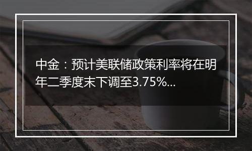 中金：预计美联储政策利率将在明年二季度末下调至3.75%至4%的中性水平