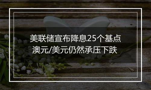美联储宣布降息25个基点 澳元/美元仍然承压下跌