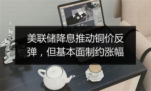 美联储降息推动铜价反弹，但基本面制约涨幅
