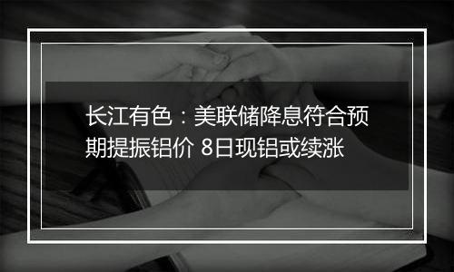 长江有色：美联储降息符合预期提振铝价 8日现铝或续涨