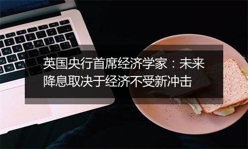 英国央行首席经济学家：未来降息取决于经济不受新冲击