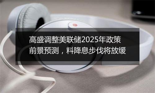 高盛调整美联储2025年政策前景预测，料降息步伐将放缓