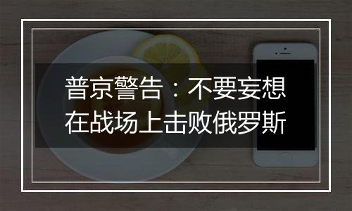 普京警告：不要妄想在战场上击败俄罗斯