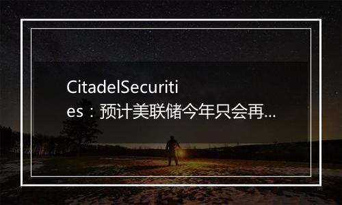 CitadelSecurities：预计美联储今年只会再降息25bp