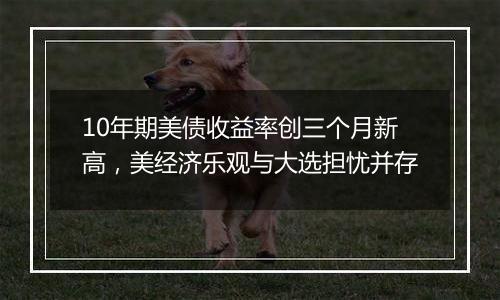 10年期美债收益率创三个月新高，美经济乐观与大选担忧并存