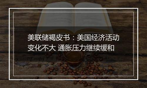 美联储褐皮书：美国经济活动变化不大 通胀压力继续缓和