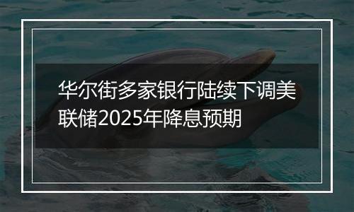 华尔街多家银行陆续下调美联储2025年降息预期