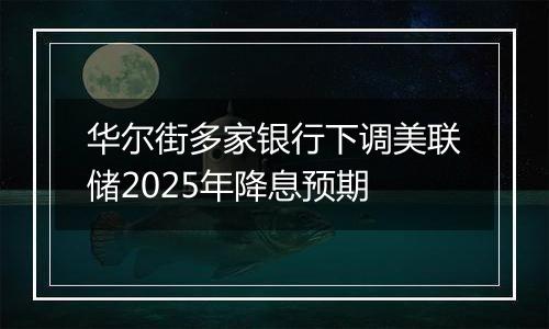 华尔街多家银行下调美联储2025年降息预期