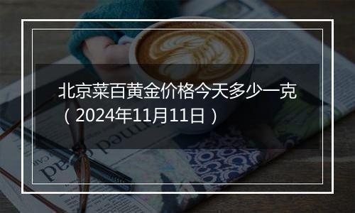 北京菜百黄金价格今天多少一克（2024年11月11日）