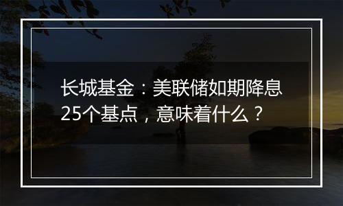长城基金：美联储如期降息25个基点，意味着什么？