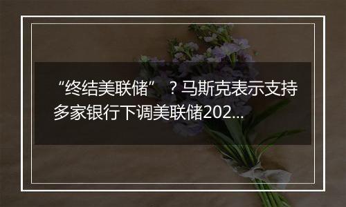 “终结美联储”？马斯克表示支持 多家银行下调美联储2025年降息预期