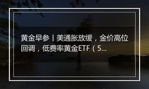 黄金早参丨美通胀放缓，金价高位回调，低费率黄金ETF（518850）7日吸金2.3亿