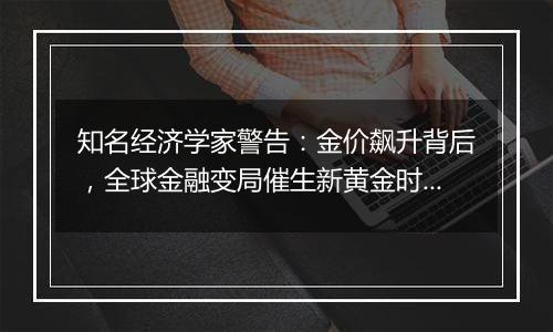 知名经济学家警告：金价飙升背后，全球金融变局催生新黄金时代?