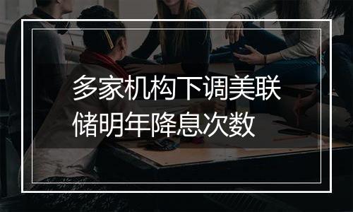 多家机构下调美联储明年降息次数