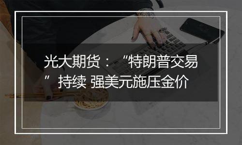 光大期货：“特朗普交易”持续 强美元施压金价