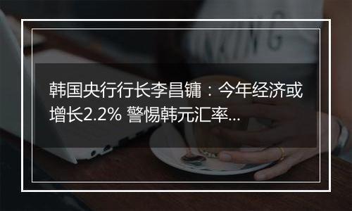 韩国央行行长李昌镛：今年经济或增长2.2% 警惕韩元汇率波动