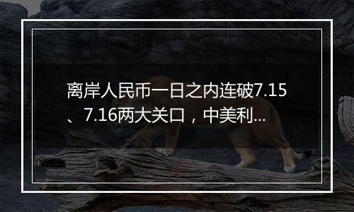 离岸人民币一日之内连破7.15、7.16两大关口，中美利差或重归主导因素？市场料汇率将回归双向波动