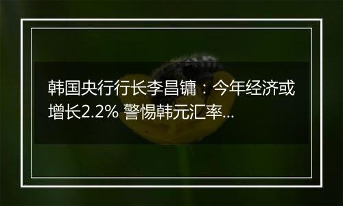 韩国央行行长李昌镛：今年经济或增长2.2% 警惕韩元汇率波动