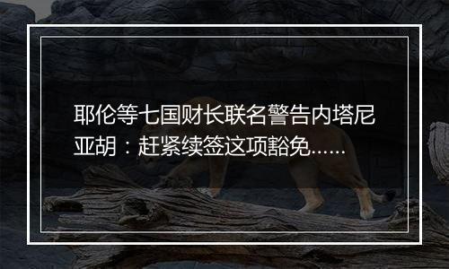 耶伦等七国财长联名警告内塔尼亚胡：赶紧续签这项豁免……