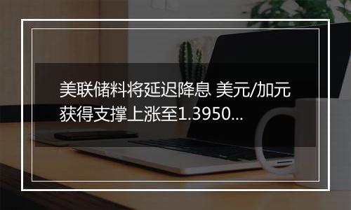 美联储料将延迟降息 美元/加元获得支撑上涨至1.3950附近