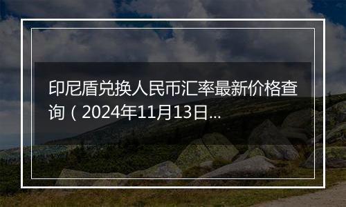 印尼盾兑换人民币汇率最新价格查询（2024年11月13日）