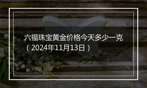 六福珠宝黄金价格今天多少一克（2024年11月13日）