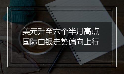 美元升至六个半月高点 国际白银走势偏向上行