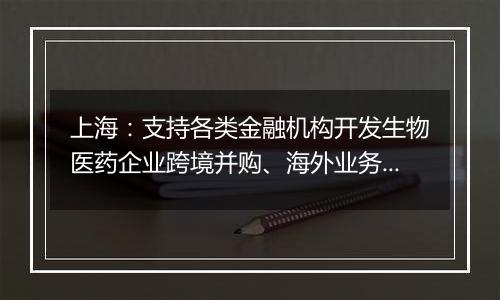 上海：支持各类金融机构开发生物医药企业跨境并购、海外业务拓展专项贷款和新兴市场汇率套期保值等新产品