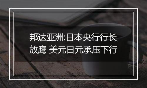 邦达亚洲:日本央行行长放鹰 美元日元承压下行