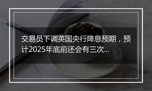 交易员下调英国央行降息预期，预计2025年底前还会有三次降息