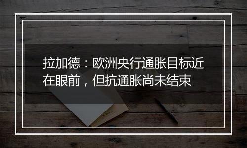 拉加德：欧洲央行通胀目标近在眼前，但抗通胀尚未结束