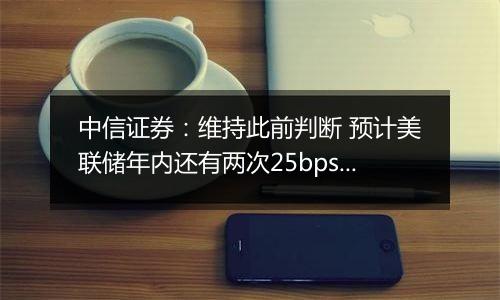 中信证券：维持此前判断 预计美联储年内还有两次25bps降息